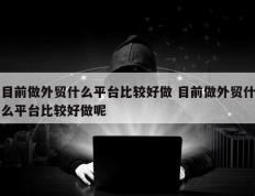 目前做外贸什么平台比较好做 目前做外贸什么平台比较好做呢