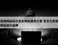 高端网站设计企业网站建设方案 有实力高端网站设计品牌