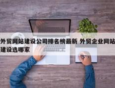 外贸网站建设公司排名榜最新 外贸企业网站建设选哪家