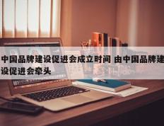 中国品牌建设促进会成立时间 由中国品牌建设促进会牵头