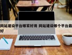 网站建设平台哪家好用 网站建设哪个平台最好