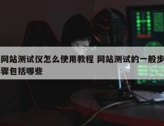 网站测试仪怎么使用教程 网站测试的一般步骤包括哪些