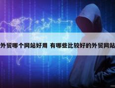 外贸哪个网站好用 有哪些比较好的外贸网站