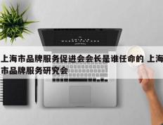 上海市品牌服务促进会会长是谁任命的 上海市品牌服务研究会