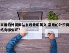 常用的外贸网站有哪些呢英文 常用的外贸网站有哪些呢?