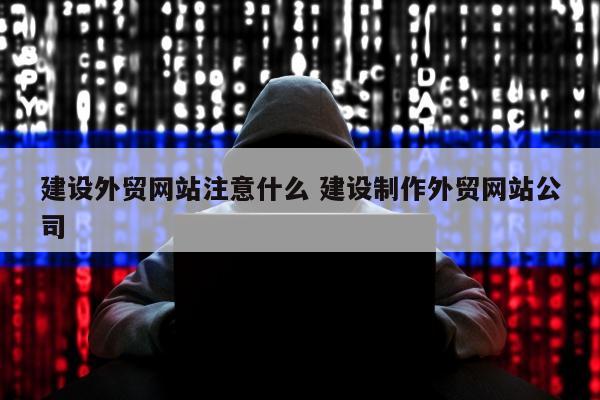 建设外贸网站注意什么 建设制作外贸网站公司