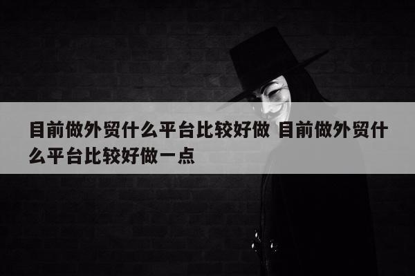 目前做外贸什么平台比较好做 目前做外贸什么平台比较好做一点