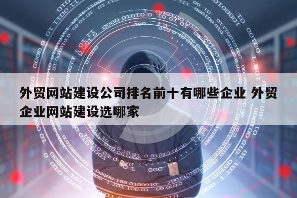 外贸网站建设公司排名前十有哪些企业 外贸企业网站建设选哪家