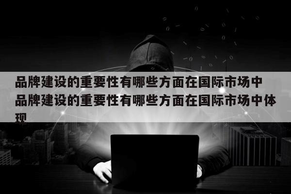 品牌建设的重要性有哪些方面在国际市场中 品牌建设的重要性有哪些方面在国际市场中体现