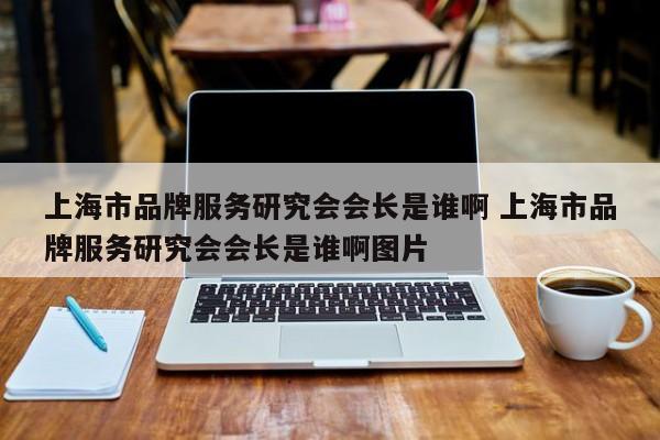 上海市品牌服务研究会会长是谁啊 上海市品牌服务研究会会长是谁啊图片