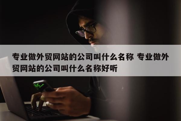 专业做外贸网站的公司叫什么名称 专业做外贸网站的公司叫什么名称好听