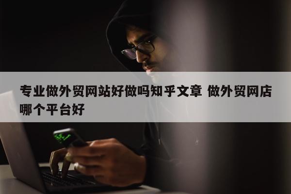 专业做外贸网站好做吗知乎文章 做外贸网店哪个平台好