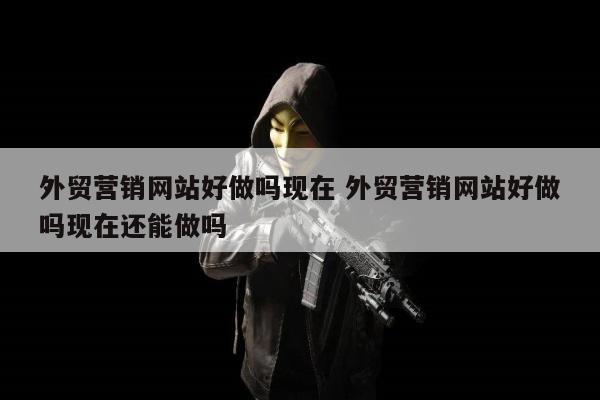 外贸营销网站好做吗现在 外贸营销网站好做吗现在还能做吗