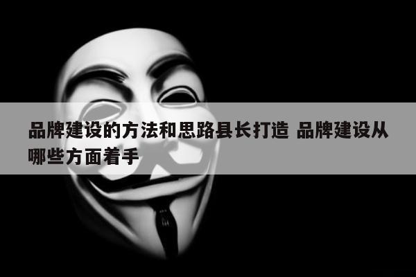 品牌建设的方法和思路县长打造 品牌建设从哪些方面着手