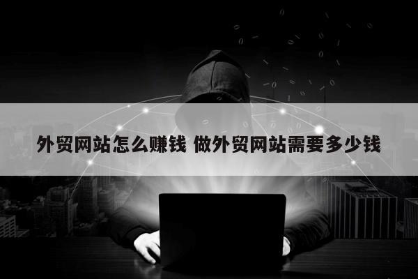 外贸网站怎么赚钱 做外贸网站需要多少钱