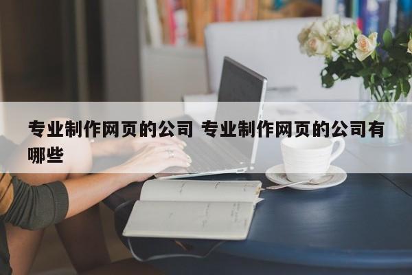 专业制作网页的公司 专业制作网页的公司有哪些