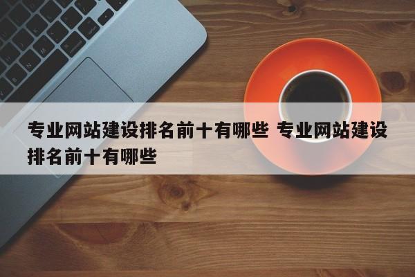 专业网站建设排名前十有哪些 专业网站建设排名前十有哪些