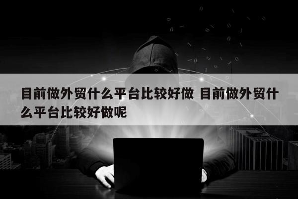 目前做外贸什么平台比较好做 目前做外贸什么平台比较好做呢