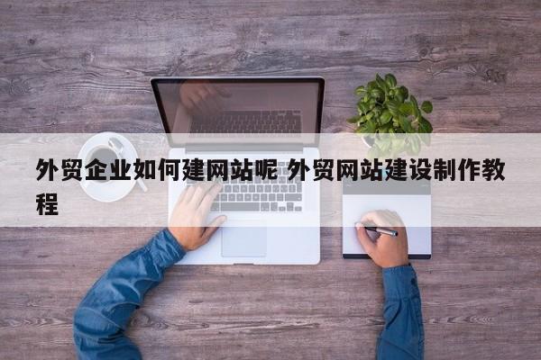 外贸企业如何建网站呢 外贸网站建设制作教程