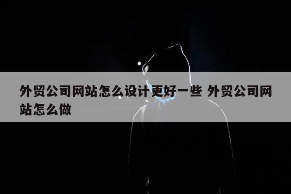 外贸公司网站怎么设计更好一些 外贸公司网站怎么做