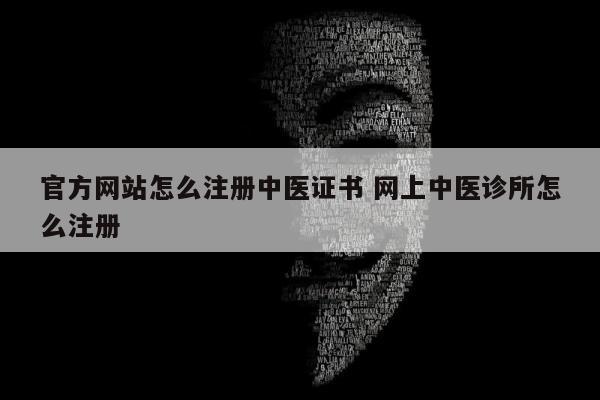 官方网站怎么注册中医证书 网上中医诊所怎么注册