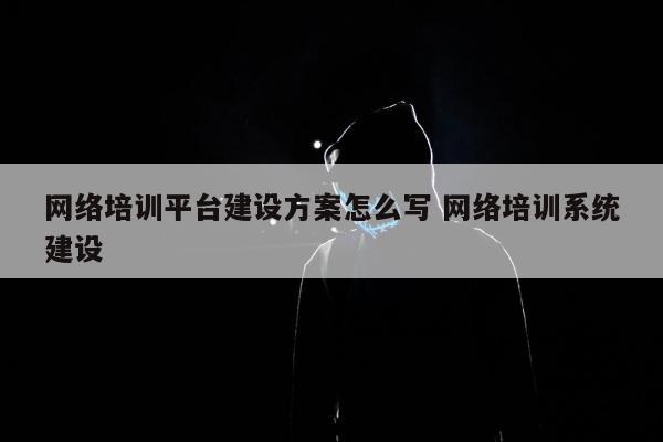 网络培训平台建设方案怎么写 网络培训系统建设