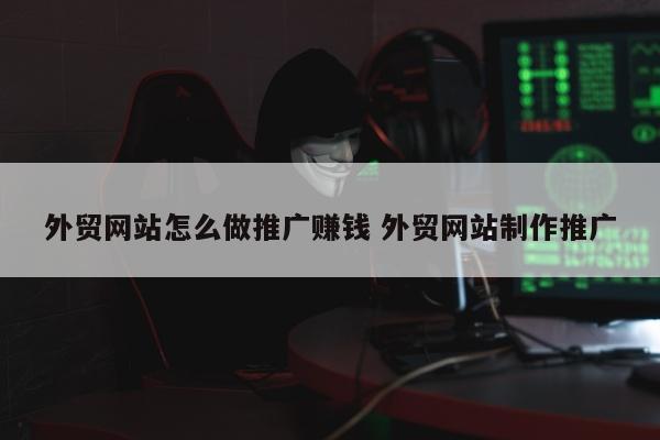 外贸网站怎么做推广赚钱 外贸网站制作推广