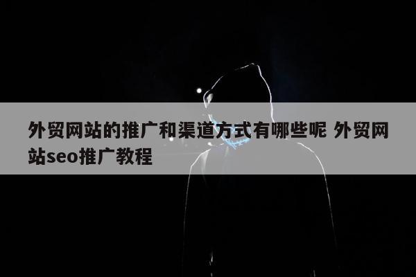 外贸网站的推广和渠道方式有哪些呢 外贸网站seo推广教程